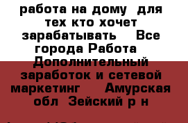 работа на дому  для тех кто хочет зарабатывать. - Все города Работа » Дополнительный заработок и сетевой маркетинг   . Амурская обл.,Зейский р-н